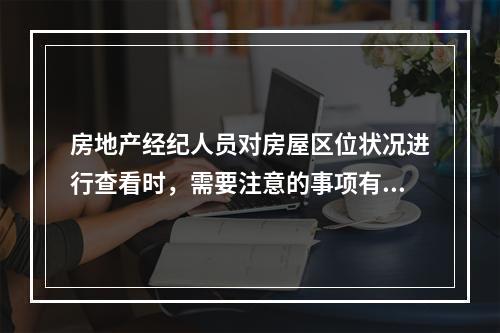 房地产经纪人员对房屋区位状况进行查看时，需要注意的事项有（　