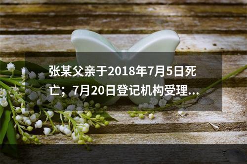 张某父亲于2018年7月5日死亡；7月20日登记机构受理张某