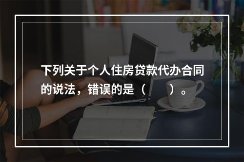 下列关于个人住房贷款代办合同的说法，错误的是（　　）。