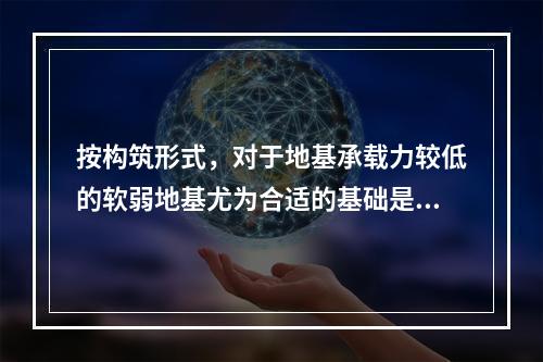 按构筑形式，对于地基承载力较低的软弱地基尤为合适的基础是（　