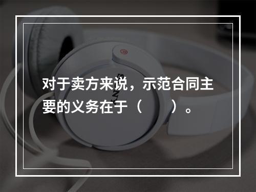 对于卖方来说，示范合同主要的义务在于（　　）。