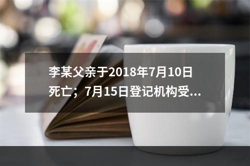 李某父亲于2018年7月10日死亡；7月15日登记机构受理李