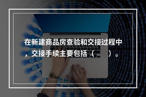 在新建商品房查验和交接过程中，交接手续主要包括（　　）。