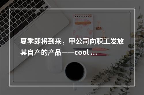 夏季即将到来，甲公司向职工发放其自产的产品——cool 牌空