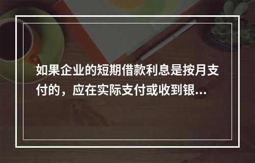 如果企业的短期借款利息是按月支付的，应在实际支付或收到银行的