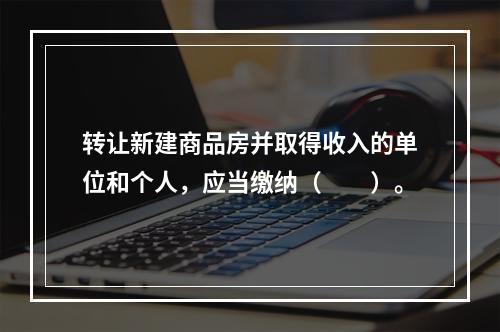 转让新建商品房并取得收入的单位和个人，应当缴纳（　　）。