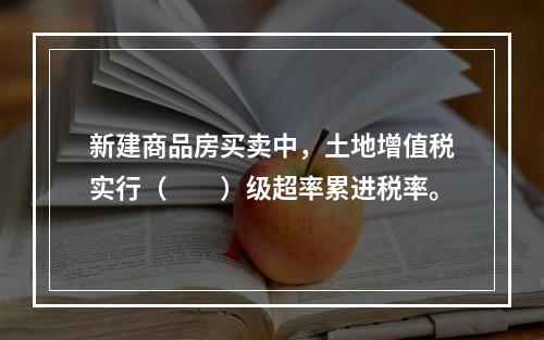 新建商品房买卖中，土地增值税实行（　　）级超率累进税率。