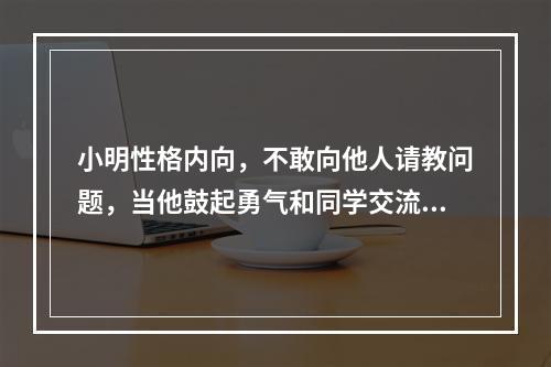 小明性格内向，不敢向他人请教问题，当他鼓起勇气和同学交流时，