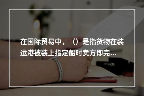 在国际贸易中，（）是指货物在装运港被装上指定船时卖方即完成交