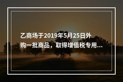 乙商场于2019年5月25日外购一批商品，取得增值税专用发票