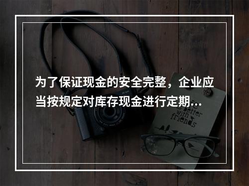 为了保证现金的安全完整，企业应当按规定对库存现金进行定期和不