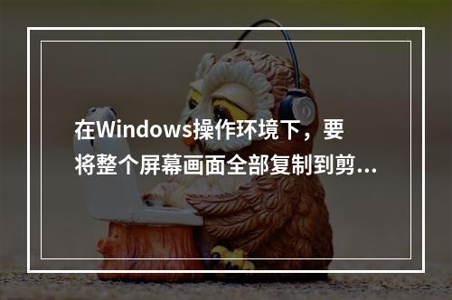 在Windows操作环境下，要将整个屏幕画面全部复制到剪贴板