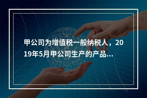 甲公司为增值税一般纳税人，2019年5月甲公司生产的产品对外