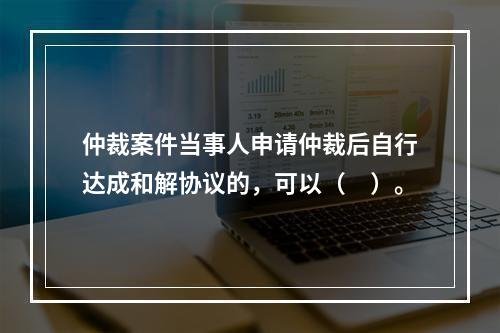 仲裁案件当事人申请仲裁后自行达成和解协议的，可以（　）。