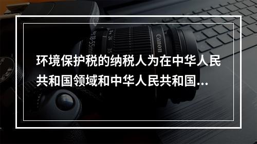 环境保护税的纳税人为在中华人民共和国领域和中华人民共和国管辖