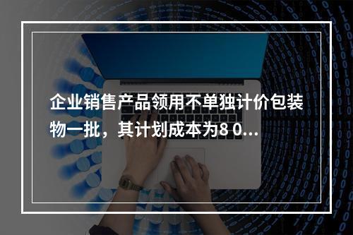 企业销售产品领用不单独计价包装物一批，其计划成本为8 000