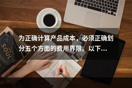 为正确计算产品成本，必须正确划分五个方面的费用界限。以下各项