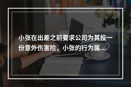 小张在出差之前要求公司为其投一份意外伤害险，小张的行为属于（