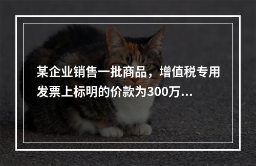 某企业销售一批商品，增值税专用发票上标明的价款为300万元，