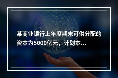 某商业银行上年度期末可供分配的资本为5000亿元，计划本年度