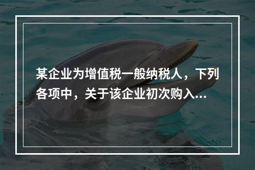 某企业为增值税一般纳税人，下列各项中，关于该企业初次购入增值