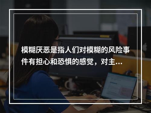 模糊厌恶是指人们对模糊的风险事件有担心和恐惧的感觉，对主观的