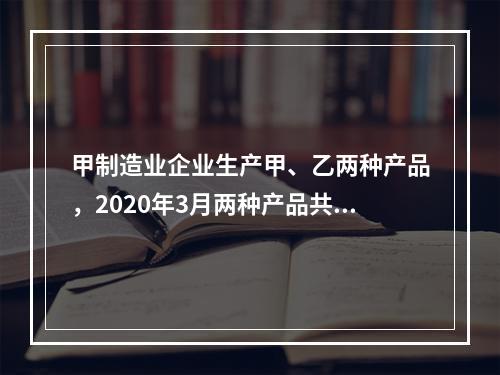 甲制造业企业生产甲、乙两种产品，2020年3月两种产品共同耗