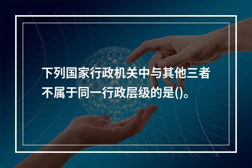 下列国家行政机关中与其他三者不属于同一行政层级的是()。