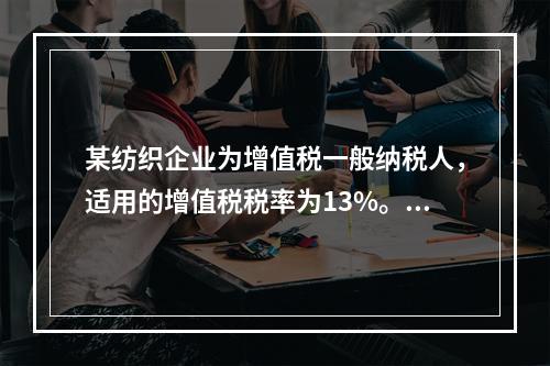 某纺织企业为增值税一般纳税人，适用的增值税税率为13%。该企