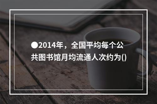 ●2014年，全国平均每个公共图书馆月均流通人次约为()