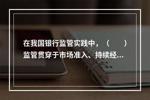 在我国银行监管实践中，（　　）监管贯穿于市场准入、持续经营、