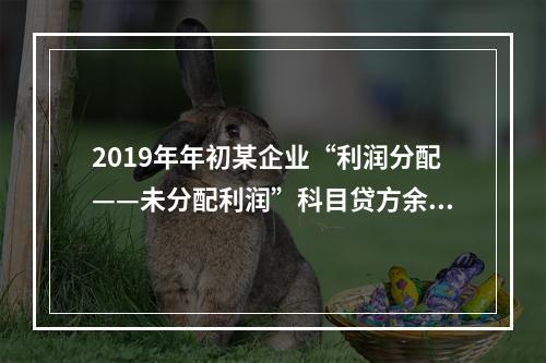 2019年年初某企业“利润分配——未分配利润”科目贷方余额为