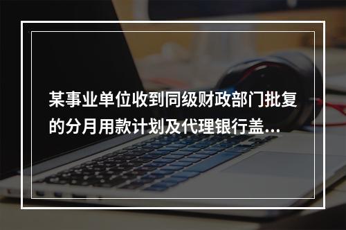 某事业单位收到同级财政部门批复的分月用款计划及代理银行盖章的