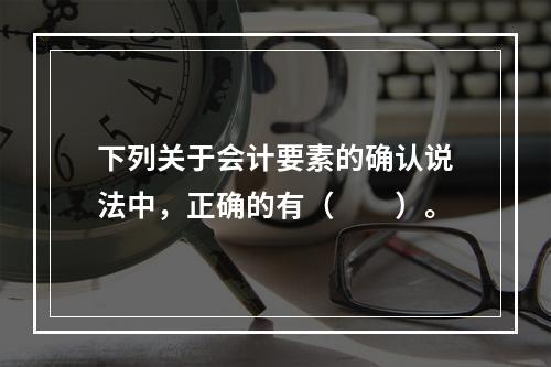 下列关于会计要素的确认说法中，正确的有（  ）。