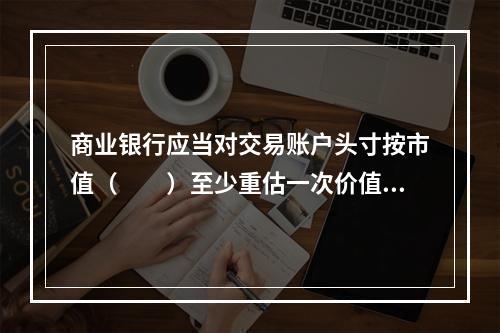 商业银行应当对交易账户头寸按市值（　　）至少重估一次价值。