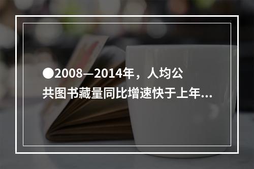 ●2008—2014年，人均公共图书藏量同比增速快于上年的年