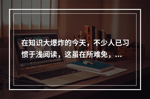 在知识大爆炸的今天，不少人已习惯于浅阅读，这虽在所难免，其_