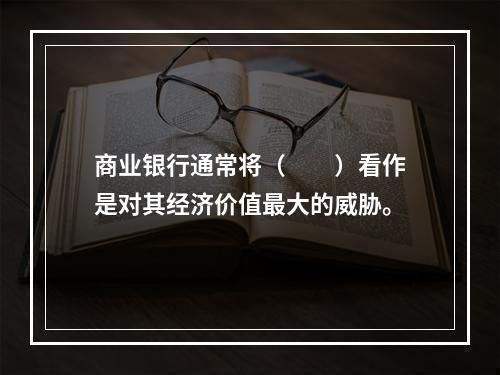 商业银行通常将（　　）看作是对其经济价值最大的威胁。