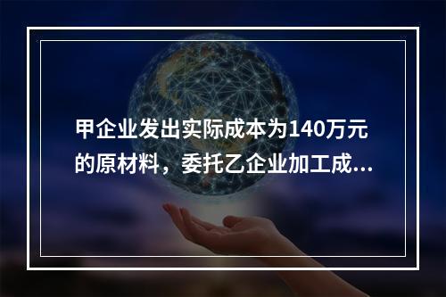 甲企业发出实际成本为140万元的原材料，委托乙企业加工成半成