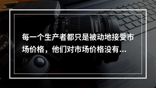 每一个生产者都只是被动地接受市场价格，他们对市场价格没有任何