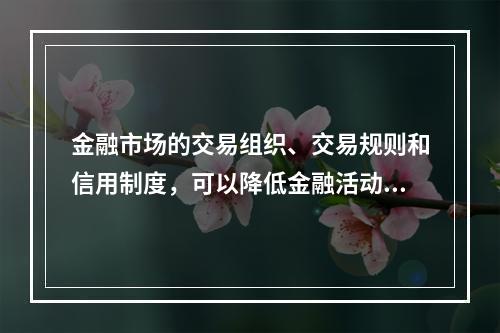 金融市场的交易组织、交易规则和信用制度，可以降低金融活动的（