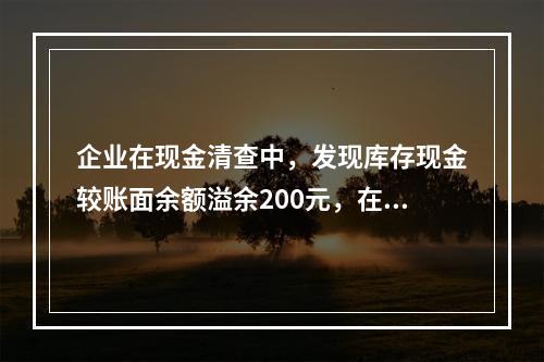 企业在现金清查中，发现库存现金较账面余额溢余200元，在未经