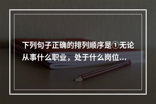 下列句子正确的排列顺序是①无论从事什么职业，处于什么岗位②思