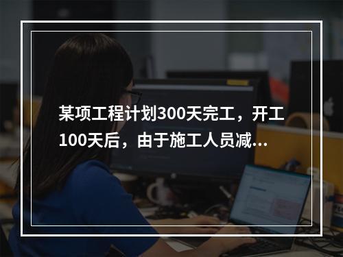 某项工程计划300天完工，开工100天后，由于施工人员减少，