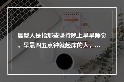 晨型人是指那些坚持晚上早早睡觉，早晨四五点钟就起床的人，他们