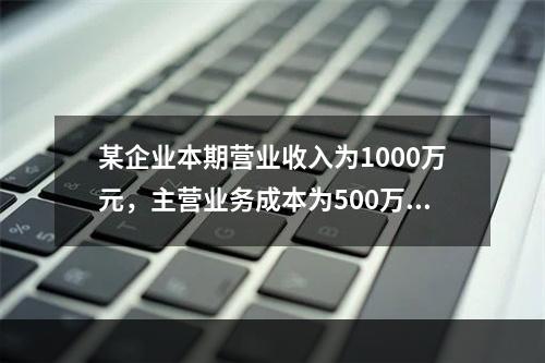 某企业本期营业收入为1000万元，主营业务成本为500万元，