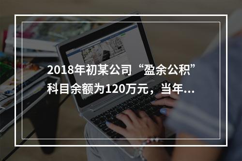 2018年初某公司“盈余公积”科目余额为120万元，当年实现