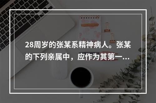 28周岁的张某系精神病人。张某的下列亲属中，应作为其第一顺序