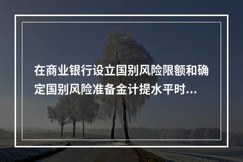 在商业银行设立国别风险限额和确定国别风险准备金计提水平时，应