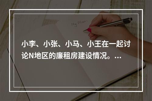 小李、小张、小马、小王在一起讨论N地区的廉租房建设情况。小李